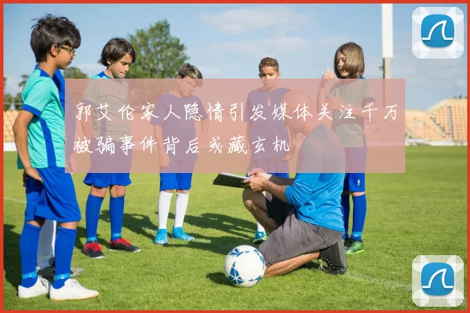 郭艾伦家人隐情引发媒体关注千万被骗事件背后或藏玄机