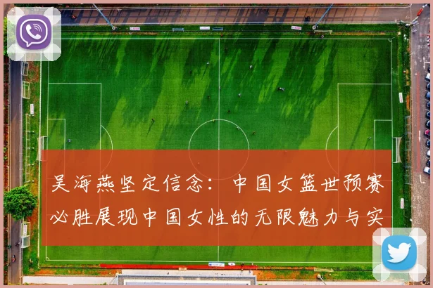 吴海燕坚定信念：中国女篮世预赛必胜展现中国女性的无限魅力与实力