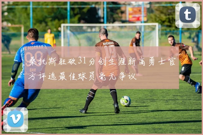 桑托斯狂砍31分创生涯新高勇士官方评选最佳球员毫无争议