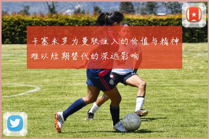 卡塞米罗为曼联注入的价值与精神难以短期替代的深远影响