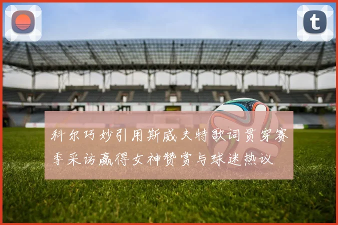 科尔巧妙引用斯威夫特歌词贯穿赛季采访赢得女神赞赏与球迷热议