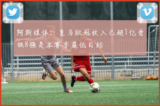 阿斯媒体：皇马欧冠收入已超1亿晋级8强是本赛季最低目标