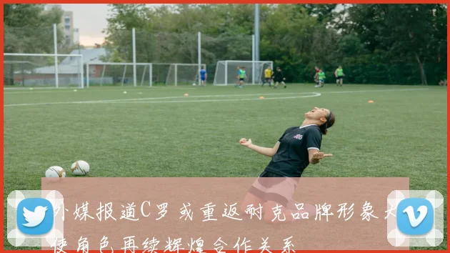 外媒报道C罗或重返耐克品牌形象大使角色再续辉煌合作关系