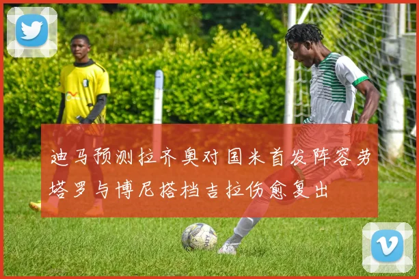 迪马预测拉齐奥对国米首发阵容劳塔罗与博尼搭档吉拉伤愈复出