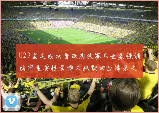 U23国足成功晋级淘汰赛韦世豪强调防守重要性黄博文幽默回应捧杀之说