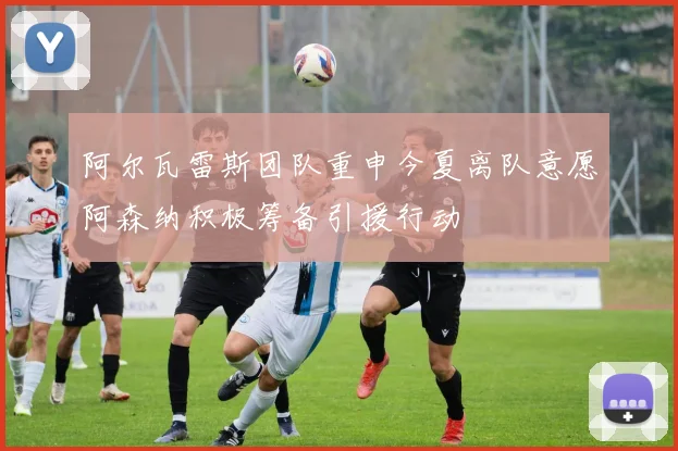 阿尔瓦雷斯团队重申今夏离队意愿阿森纳积极筹备引援行动