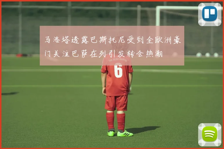 马洛塔透露巴斯托尼受到全欧洲豪门关注巴萨在列引发转会热潮