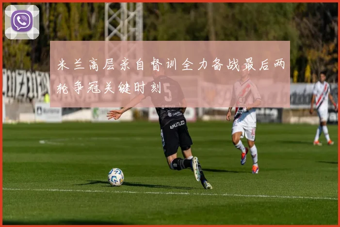 米兰高层亲自督训全力备战最后两轮争冠关键时刻