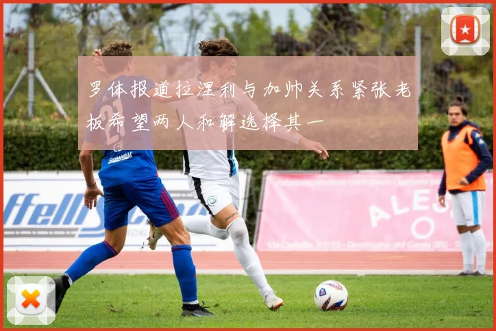 罗体报道拉涅利与加帅关系紧张老板希望两人和解选择其一
