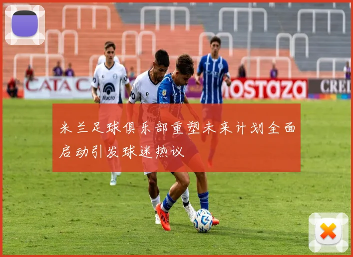 米兰足球俱乐部重塑未来计划全面启动引发球迷热议