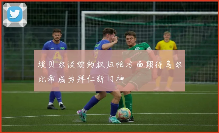 埃贝尔谈续约权归帕方面期待乌尔比希成为拜仁新门神