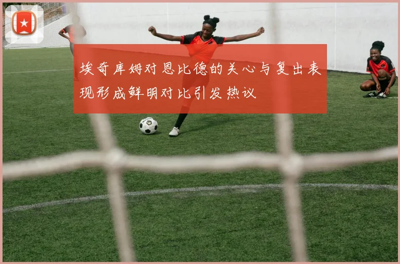 埃奇库姆对恩比德的关心与复出表现形成鲜明对比引发热议