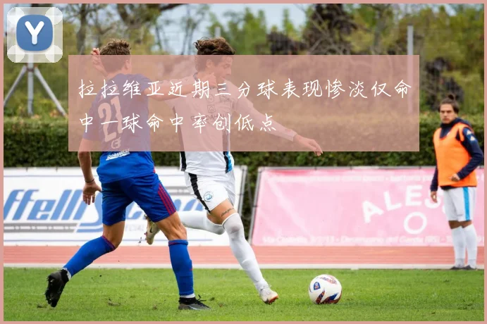 拉拉维亚近期三分球表现惨淡仅命中一球命中率创低点